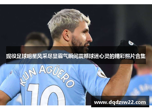 现役足球明星风采尽显霸气瞬间震撼球迷心灵的精彩照片合集