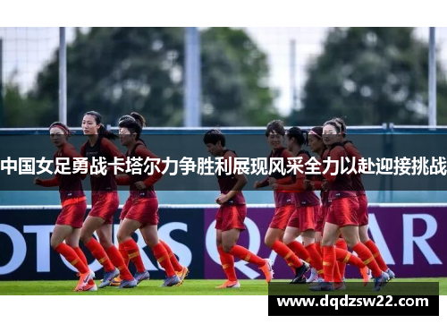中国女足勇战卡塔尔力争胜利展现风采全力以赴迎接挑战
